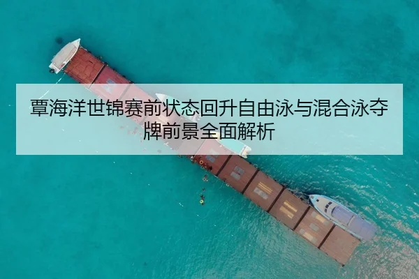 覃海洋世锦赛前状态回升自由泳与混合泳夺牌前景全面解析