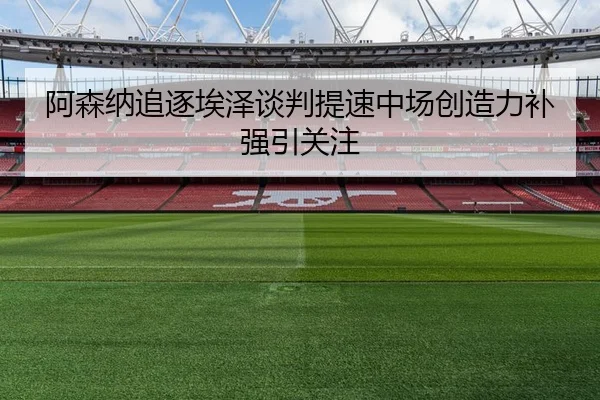 阿森纳追逐埃泽谈判提速中场创造力补强引关注